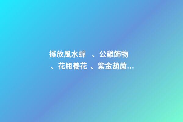 擺放風水蟬、公雞飾物、花瓶養花、紫金葫蘆、貔貅